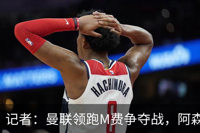 记者：曼联领跑M费争夺战，阿森纳不愿满足西汉姆联8000万镑要价